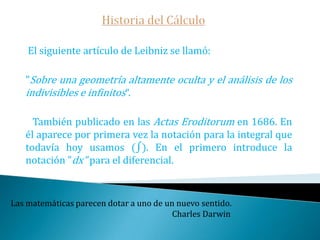 Historia del CálculoLeibniz, más conocido como filósofo, fue el otro inventor del cálculo. Su descubrimiento fue posterior al de Newton, aunque Leibniz fue el primero en publicar el invento. Lo hizo además usando una vía ciertamente novedosa en aquella época: para facilitar la difusión de sus resultados los publicó en una de las recién creadas revistas científico filosóficas el Acta Eroditorum que el mismo había ayudado a fundar.   Eran ciertamente momentos importantes para la ciencia donde empezaron a aparecer las revistas científicas que permitirían luego y hasta nuestro días la difusión del conocimiento y los descubrimientos científicos.Educad a los niños y no será necesario castigar a los hombres.                                                                                                    Pitágoras