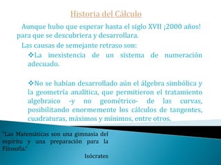 Historia del Cálculo   Aunque hubo que esperar hasta el siglo XVII ¡2000 años!  para que se descubriera y desarrollara.   Las causas de semejante retraso son:La inexistencia de un sistema de numeración adecuado.