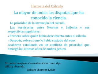 Historia del Cálculo   Durante una estancia en París -ya que era un afamado diplomático- Leibniz conoce a Huygens quien le induce a estudiar matemáticas.    En 1673, luego de estudiar los tratados de Pascal, Leibniz se convence que los problemas inversos de tangentes y los de cuadraturas eran equivalentes. Leibniz comienza a desarrollar toda una teoría de sumas y diferencias infinitesimales que acabarían en la gestación de su cálculo por el año 1680La mejor forma de librarse de un problema es resolverlo.                                                                               Brendan Francis