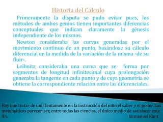 Historia del Cálculo   A diferencia de Newton, Leibniz si publica sus investigaciones en las mencionadas Actas con el título "Un nuevo método para los máximos y los mínimos, así como para las tangentes, que no se detiene ante cantidades fraccionarias o irracionales, y es un singular género de cálculo para estos problemas“También resuelve el ya mencionado problema de De Beaune,  encontrando que la solución era el logaritmo.La mecánica es el paraíso de las ciencias matemáticas, porque con ella se alcanza el fruto matemático.                                                                           Leonardo Da Vinci