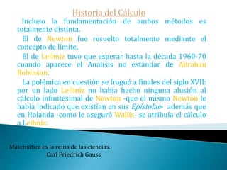 Historia del Cálculo El siguiente artículo de Leibniz se llamó: "Sobre una geometría altamente oculta y el análisis de los indivisibles e infinitos“.   También publicado en las Actas Eroditorum en 1686. En él aparece por primera vez la notación para la integral que todavía hoy usamos (∫). En el primero introduce la notación "dx" para el diferencial.Las matemáticas parecen dotar a uno de un nuevo sentido.                                                                                   Charles Darwin