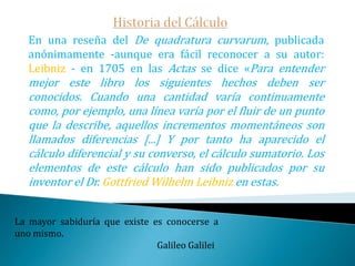 Historia del Cálculo   Primeramente la disputa se pudo evitar pues, los métodos de ambos genios tienen importantes diferencias conceptuales que indican claramente la génesis independiente de los mismos.   Newton consideraba las curvas generadas por el movimiento continuo de un punto, basándose su cálculo diferencial en la medida de la variación de la misma -de su fluir-.   Leibnitz consideraba una curva que se  forma por segmentos de longitud infinitesimal cuya prolongación generaba la tangente en cada punto y de cuya geometría se obtiene la correspondiente relación entre las diferenciales.Hay que tratar de unir lentamente en la instrucción del niño el saber y el poder. Las matemáticas parecen ser, entre todas las ciencias, el único medio de satisfacer este fin.                                                                                                                          Immanuel Kant