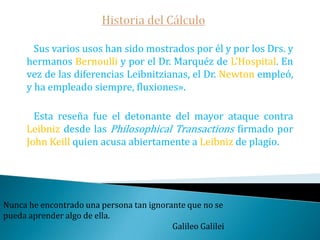 Historia del CálculoIncluso la fundamentación de ambos métodos es totalmente distinta.   El de Newton fue resuelto totalmente mediante el concepto de límite.   El de Leibniz tuvo que esperar hasta la década 1960-70 cuando aparece el Análisis no estándar de Abrahan Robinson.     La polémica en cuestión se fraguó a finales del siglo XVII: por un lado Leibniz no había hecho ninguna alusión al cálculo infinitesimal de Newton -que el mismo Newton le había indicado que existían en sus Epistolae-  además que en Holanda -como le aseguró Wallis- se atribuía el cálculo a Leibniz.Matemática es la reina de las ciencias.Carl Friedrich Gauss