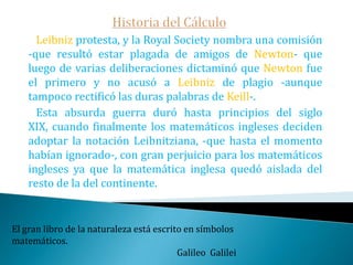 Historia del Cálculo   Los discípulos de Leibniz publican el primer libro sobre el cálculo: el Analyse des infinimentpetits que redactó el Marquéz de L'Hospital a partir de las clases particulares que le dio Juan Bernoulli.   Primero el propio Newton hace publicar en el tercer volumen de las obras matemáticas de Wallis la correspondencia cursada con Leibniz las Epistolae prior & posterior donde este pedía a Newton le enviase resultados sobre series.Nada puedes enseñar a un hombre; sólo ayudarle a encontrarlo por sí mismo.                                                                                             Galileo Galilei