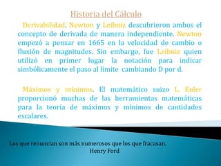 Historia del Cálculo Leibniz protesta, y la Royal Society nombra una comisión -que resultó estar plagada de amigos de Newton- que luego de varias deliberaciones dictaminó que Newton fue el primero y no acusó a Leibniz de plagio -aunque tampoco rectificó las duras palabras de Keill-.   Esta absurda guerra duró hasta principios del siglo XIX, cuando finalmente los matemáticos ingleses deciden adoptar la notación Leibnitziana, -que hasta el momento habían ignorado-, con gran perjuicio para los matemáticos ingleses ya que la matemática inglesa quedó aislada del resto de la del continente.El gran libro de la naturaleza está escrito en símbolos matemáticos.                                                                             Galileo  Galilei