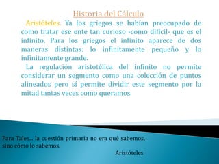 Historia del CálculoDada una fórmula de la distancia recorrida por un cuerpo en cualquier tiempo conocido, encontrar la velocidad y la aceleración del cuerpo en cualquier instante. Recíprocamente, dada una fórmula en la que se especifique la aceleración o la velocidad en cualquier instante, encontrar la distancia recorrida por el cuerpo en un período de tiempo conocido.En parte estos problemas fueron analizados por las mentes más brillantes de este siglo.Invertir en conocimientos produce siempre los mejores beneficios.                                          Benjamín Franklin