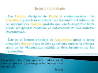 Historia del Cálculo   El cálculo se deriva de la antigua geometría griega. Eudoxo y Arquímedes quisieron encontrar el área del círculo.    En el siglo XVII Descartes y Fermat utilizaron el álgebra para encontrar el área y las tangentes. Daría todo lo que sé, por la mitad de lo que ignoro. René Descartes
