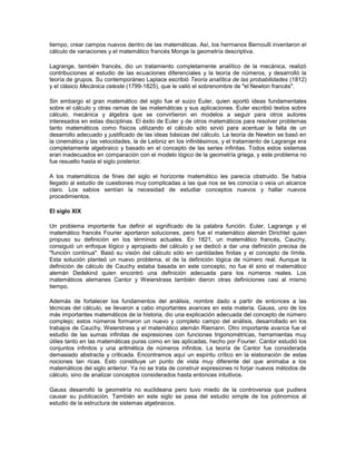 tiempo, crear campos nuevos dentro de las matemáticas. Así, los hermanos Bernoulli inventaron el
cálculo de variaciones y el matemático francés Monge la geometría descriptiva.

Lagrange, también francés, dio un tratamiento completamente analítico de la mecánica, realizó
contribuciones al estudio de las ecuaciones diferenciales y la teoría de números, y desarrolló la
teoría de grupos. Su contemporáneo Laplace escribió Teoría analítica de las probabilidades (1812)
y el clásico Mecánica celeste (1799-1825), que le valió el sobrenombre de "el Newton francés".

Sin embargo el gran matemático del siglo fue el suizo Euler, quien aportó ideas fundamentales
sobre el cálculo y otras ramas de las matemáticas y sus aplicaciones. Euler escribió textos sobre
cálculo, mecánica y álgebra que se convirtieron en modelos a seguir para otros autores
interesados en estas disciplinas. El éxito de Euler y de otros matemáticos para resolver problemas
tanto matemáticos como físicos utilizando el cálculo sólo sirvió para acentuar la falta de un
desarrollo adecuado y justificado de las ideas básicas del cálculo. La teoría de Newton se basó en
la cinemática y las velocidades, la de Leibniz en los infinitésimos, y el tratamiento de Lagrange era
completamente algebraico y basado en el concepto de las series infinitas. Todos estos sistemas
eran inadecuados en comparación con el modelo lógico de la geometría griega, y este problema no
fue resuelto hasta el siglo posterior.

A los matemáticos de fines del siglo el horizonte matemático les parecía obstruido. Se había
llegado al estudio de cuestiones muy complicadas a las que nos se les conocía o veía un alcance
claro. Los sabios sentían la necesidad de estudiar conceptos nuevos y hallar nuevos
procedimientos.

El siglo XIX

Un problema importante fue definir el significado de la palabra función. Euler, Lagrange y el
matemático francés Fourier aportaron soluciones, pero fue el matemático alemán Dirichlet quien
propuso su definición en los términos actuales. En 1821, un matemático francés, Cauchy,
consiguió un enfoque lógico y apropiado del cálculo y se dedicó a dar una definición precisa de
"función continua". Basó su visión del cálculo sólo en cantidades finitas y el concepto de límite.
Esta solución planteó un nuevo problema, el de la definición lógica de número real. Aunque la
definición de cálculo de Cauchy estaba basada en este concepto, no fue él sino el matemático
alemán Dedekind quien encontró una definición adecuada para los números reales. Los
matemáticos alemanes Cantor y Weierstrass también dieron otras definiciones casi al mismo
tiempo.

Además de fortalecer los fundamentos del análisis, nombre dado a partir de entonces a las
técnicas del cálculo, se llevaron a cabo importantes avances en esta materia. Gauss, uno de los
más importantes matemáticos de la historia, dio una explicación adecuada del concepto de número
complejo; estos números formaron un nuevo y completo campo del análisis, desarrollado en los
trabajos de Cauchy, Weierstrass y el matemático alemán Riemann. Otro importante avance fue el
estudio de las sumas infinitas de expresiones con funciones trigonométricas, herramientas muy
útiles tanto en las matemáticas puras como en las aplicadas, hecho por Fourier. Cantor estudió los
conjuntos infinitos y una aritmética de números infinitos. La teoría de Cantor fue considerada
demasiado abstracta y criticada. Encontramos aquí un espíritu crítico en la elaboración de estas
nociones tan ricas. Esto constituye un punto de vista muy diferente del que animaba a los
matemáticos del siglo anterior. Ya no se trata de construir expresiones ni forjar nuevos métodos de
cálculo, sino de analizar conceptos considerados hasta entonces intuitivos.

Gauss desarrolló la geometría no euclideana pero tuvo miedo de la controversia que pudiera
causar su publicación. También en este siglo se pasa del estudio simple de los polinomios al
estudio de la estructura de sistemas algebraicos.
 