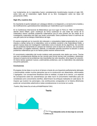 Los fundamentos de la matemática fueron completamente transformados durante el siglo XIX,
sobre todo por el matemático inglés Boole en su libro Investigación sobre las leyes del
pensamiento (1854).

Siglo XX y nuestros días

Es importante el aporte realizado por Lebesgue referido a la integración y a la teoría de la medida y
las modificaciones y generalizaciones realizadas por matemáticos que lo sucedieron.

En la Conferencia Internacional de Matemáticos que tuvo lugar en París en 1900, el matemático
alemán David Hilbert, quien contribuyó de forma sustancial en casi todas las ramas de la
matemática retomó veintitrés problemas matemáticos que él creía podrían ser las metas de la
investigación matemática del siglo que recién comenzaba. Estos problemas fueron el estímulo de
una gran parte de los trabajos matemáticos del siglo.

El avance originado por la invención del ordenador o computadora digital programable dio un gran
impulso a ciertas ramas de la matemática, como el análisis numérico y las matemáticas finitas, y
generó nuevas áreas de investigación matemática como el estudio de los algoritmos. Se convirtió
en una poderosa herramienta en campos tan diversos como la teoría de números, las ecuaciones
diferenciales y el álgebra abstracta. Además, el ordenador permitió encontrar la solución a varios
problemas matemáticos que no se habían podido resolver anteriormente.

El conocimiento matemático del mundo moderno está avanzando más rápido que nunca. Teorías
que eran completamente distintas se han reunido para formar teorías más completas y abstractas.
Aunque la mayoría de los problemas más importantes han sido resueltos, otros siguen sin solución.
Al mismo tiempo aparecen nuevos y estimulantes problemas y aún la matemática más abstractas
encuentra aplicación.

Conclusiones

El progreso de las ideas no se da en el tiempo a través de una trayectoria perfectamente delineada
y preconcebida; existen muchos elementos que en la construcción son desechados, reformulados
o agregados. Las concepciones filosóficas sobre la realidad, el papel de la ciencia, y en especial
las concepciones sobre las características que debe reunir el conocimiento matemático para ser
considerado como conocimiento científico, determinaron los enfoques realizados en cada época. El
impacto que tuvieron los personajes y las contribuciones consignadas en la historia difícilmente
puede ser comprendida cabalmente si estas consideraciones no se toman en cuenta.

Fuente: (http://www.fca.unl.edu.ar/Intdef/Historia1.htm)

                                              Teoría




                                                      se interpreta como el área bajo la curva de
                                           f, entre a y b.
 