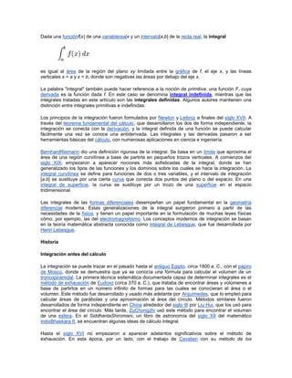 Dada una funciónf(x) de una variablerealx y un intervalo[a,b] de la recta real, la integral




es igual al área de la región del plano xy limitada entre la gráfica de f, el eje x, y las líneas
verticales x = a y x = b, donde son negativas las áreas por debajo del eje x.

La palabra "integral" también puede hacer referencia a la noción de primitiva: una función F, cuya
derivada es la función dada f. En este caso se denomina integral indefinida, mientras que las
integrales tratadas en este artículo son las integrales definidas. Algunos autores mantienen una
distinción entre integrales primitivas e indefinidas.

Los principios de la integración fueron formulados por Newton y Leibniz a finales del siglo XVII. A
través del teorema fundamental del cálculo, que desarrollaron los dos de forma independiente, la
integración se conecta con la derivación, y la integral definida de una función se puede calcular
fácilmente una vez se conoce una antiderivada. Las integrales y las derivadas pasaron a ser
herramientas básicas del cálculo, con numerosas aplicaciones en ciencia e ingeniería.

BernhardRiemann dio una definición rigurosa de la integral. Se basa en un límite que aproxima el
área de una región curvilínea a base de partirla en pequeños trozos verticales. A comienzos del
siglo XIX, empezaron a aparecer nociones más sofisticadas de la integral, donde se han
generalizado los tipos de las funciones y los dominios sobre los cuales se hace la integración. La
integral curvilínea se define para funciones de dos o tres variables, y el intervalo de integración
[a,b] se sustituye por una cierta curva que conecta dos puntos del plano o del espacio. En una
integral de superficie, la curva se sustituye por un trozo de una superficie en el espacio
tridimensional.

Las integrales de las formas diferenciales desempeñan un papel fundamental en la geometría
diferencial moderna. Estas generalizaciones de la integral surgieron primero a partir de las
necesidades de la física, y tienen un papel importante en la formulación de muchas leyes físicas
cómo, por ejemplo, las del electromagnetismo. Los conceptos modernos de integración se basan
en la teoría matemática abstracta conocida como integral de Lebesgue, que fue desarrollada por
Henri Lebesgue.

Historia

Integración antes del cálculo

La integración se puede trazar en el pasado hasta el antiguo Egipto, circa 1800 a. C., con el papiro
de Moscú, donde se demuestra que ya se conocía una fórmula para calcular el volumen de un
troncopiramidal. La primera técnica sistemática documentada capaz de determinar integrales es el
método de exhausción de Eudoxo (circa 370 a. C.), que trataba de encontrar áreas y volúmenes a
base de partirlos en un número infinito de formas para las cuales se conocieran el área o el
volumen. Este método fue desarrollado y usado más adelante por Arquímedes, que lo empleó para
calcular áreas de parábolas y una aproximación al área del círculo. Métodos similares fueron
desarrollados de forma independiente en China alrededor del siglo III por Liu Hui, que los usó para
encontrar el área del círculo. Más tarde, ZuChongzhi usó este método para encontrar el volumen
de una esfera. En el SiddhantaShiromani, un libro de astronomía del siglo XII del matemático
indioBhaskara II, se encuentran algunas ideas de cálculo integral.

Hasta el siglo XVI no empezaron a aparecer adelantos significativos sobre el método de
exhausción. En esta época, por un lado, con el trabajo de Cavalieri con su método de los
 