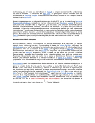 indivisibles y, por otro lado, con los trabajos de Fermat, se empezó a desarrollar los fundamentos
del cálculo moderno. A comienzos del siglo XVII, se produjeron nuevos adelantos con las
aportaciones de Barrow y Torricelli, que presentaron los primeros indicios de una conexión entre la
integración y la derivación.

Los principales adelantos en integración vinieron en el siglo XVII con la formulación del teorema
fundamental del cálculo, realizado de manera independiente por Newton y Leibniz. El teorema
demuestra una conexión entre la integración y la derivación. Esta conexión, combinada con la
facilidad, comparativamente hablando, del cálculo de derivadas, se puede usar para calcular
integrales. En particular, el teorema fundamental del cálculo permite resolver una clase más amplia
de problemas. También cabe destacar todo el marco estructural alrededor de las matemáticas que
desarrollaron también Newton y Leibniz. El llamado cálculo infinitesimal permitió analizar, de forma
precisa, funciones con dominios continuos. Posteriormente, este marco ha evolucionado hacia el
cálculo moderno, cuya notación para las integrales procede directamente del trabajo de Leibniz.

Formalización de las integrales

Aunque Newton y Leibniz proporcionaron un enfoque sistemático a la integración, su trabajo
carecía de un cierto nivel de rigor. Es memorable el ataque del obispo Berkeley calificando los
infinitesimales como los "fantasmas de las cantidades que se desvanecen". El cálculo adquirió una
posición más firme con el desarrollo de los límites y, en la primera mitad del siglo XIX, recibió una
fundamentación adecuada por parte de Cauchy. La integración fue rigurosamente formalizada por
primera vez por Riemann, empleando límites. A pesar de que todas las funciones continuas
fragmentadas y acotadas son integrables en un intervalo acotado, más tarde se consideraron
funciones más generales para las cuales no se aplica la definición de Riemann, y Lebesgue
                                                 1
formuló una definición diferente de la integral basada en la teoría de la medida. También se
propusieron otras definiciones de integral, que amplían las definiciones de Riemann y Lebesgue.

Isaac Newton usaba una pequeña barra vertical encima de una variable para indicar integración, o
ponía la variable dentro de una caja. La barra vertical se confundía fácilmente con o              , que
Newton usaba para indicar la derivación, y además la notación "caja" era difícil de reproducir por
los impresores; por ello, estas notaciones no fueron ampliamente adoptadas.La notación moderna
de las integrales indefinidas fue presentada por Gottfried Leibniz en 1675. Para indicar summa (en
latín, "suma" o "total"), adaptó el símbolo integral, "∫", a partir de una letra S alargada. La notación
moderna de la integral definida, con los límites arriba y abajo del signo integral, la usó por primera
vez Joseph Fourier en Mémoires de la Academia Francesa, alrededor de 1819–20, reimpresa en
su libro de 1822. En la notación matemática en árabe moderno, que se escribe de derecha a

izquierda, se usa un signo integral invertido    . Fuente: Wikipedia.
 