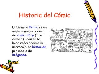 Historia del Cómic
El término Cómic es un
anglicismo que viene
de comic strip (tira
cómica). Con él se
hace referencia a la
narración de historias
por medio de
imágenes.
 