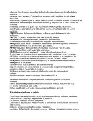 orígenes. A continuación se analizarán las tendencias actuales, contemplando tanto
aspectos
hardware como software. En tercer lugar se presentarán las diferentes iniciativas
(europeas,
americanas y japonesas) en el campo de los controles numéricos abiertos. Finalmente se
presentarán diferentes tipos de controles abiertos y, en particular, la futura familia de
controles
numéricos abiertos en la que Fagor Automation está trabajando actualmente.
A continuación se mostrara una tabla donde nos muestra el desarrollo del control
numérico.
(1725) Máquinas de tejer construidas en Inglaterra, controladas por tarjetas
perforadas.
(1863) M. Forneaux- primer piano que tocó automáticamente.
(1870-1890) Eli Whitney- desarrollo de plantillas y dispositivos.
"Sistema norteamericano de manufactura de partes intercambiables.
(1880) Introducción de una variedad de herramientas para el maquinado de metales.
Comienzo del énfasis en la producción a gran escala.
(1940) Introducción de los controles hidráulicos, neumáticos y electrónicos.
Aumento del énfasis en el maquinado automático.
(1945) Comienzo de la investigación y desarrollo del control numérico.
Comienzo de los experimentos de producción a gran escala con control numérico.
(1955) Las herramientas automatizadas comenzaron a aparecer en las plantas de
producción para la Fuerza Aérea de producción de los Estados Unidos:
(1956) Hay concentración en la investigación y el desarrollo del control numérico.
(1960) Hasta la actualidad
Se crean varios nuevos sistemas de control numérico.
Se perfeccionaron las aplicaciones a la producción de una gama más grande de
procedimientos de maquinado de metales.
Se idearon aplicaciones a otras actividades diferentes del maquinado de
metales.
Se utilizaron insumos computarizados de control numérico.
Se utilizan documentos computarizados de planeación gráficos por control
numérico.
Se han desarrollado procedimientos computarizados de trazo de curvas de nivel
por control numérico, a bajo costo.
Se han establecido centros de maquinado para utilización general.
Dificultades actuales en el trabajo
Entre los problemas industriales de estos países desarrollados podemos mencionar:
Existe cada vez una mayor exigencia en la precisión.
Los diseños son cada vez más complejos.
La diversidad de productos hace necesario la tendencia a estructuras de producción
más flexibles.
Se tiende a incrementar los tiempos de inspección.
Los costos de fabricación de moldes es mayor y se hace necesario minimizar errores.
 
