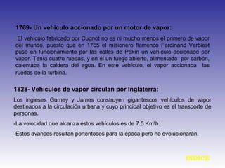 1769- Un vehículo accionado por un motor de vapor:
El vehículo fabricado por Cugnot no es ni mucho menos el primero de vapor
del mundo, puesto que en 1765 el misionero flamenco Ferdinand Verbiest
puso en funcionamiento por las calles de Pekín un vehículo accionado por
vapor. Tenía cuatro ruedas, y en él un fuego abierto, alimentado por carbón,
calentaba la caldera del agua. En este vehículo, el vapor accionaba las
ruedas de la turbina.
1828- Vehículos de vapor circulan por Inglaterra:
Los ingleses Gurney y James construyen gigantescos vehículos de vapor
destinados a la circulación urbana y cuyo principal objetivo es el transporte de
personas.
-La velocidad que alcanza estos vehículos es de 7.5 Kmh.
-Estos avances resultan portentosos para la época pero no evolucionarán.
INDICE
 