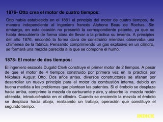 1876- Otto crea el motor de cuatro tiempos:
Otto había establecido en el 1861 el principio del motor de cuatro tiempos, de
manera independiente al ingeniero francés Alphone Beau de Rochas. Sin
embargo, en esta ocasión no presentó la correspondiente patente, ya que no
había descubierto de forma clara de llevar a la práctica su invento. A principios
del año 1876, encontró la forma clara de construirlo mientras observaba una
chimenea de la fábrica. Pensando comprimiendo un gas explosivo en un cilindro,
se formará una mezcla parecida a la que se compone el humo.
1878- El motor de dos tiempos:
El ingeniero escocés Dugald Clerk construye el primer motor de 2 tiempos. A pesar
de que el motor de 4 tiempos construido por primera vez en la práctica por
Nikolaus August Otto. Dos años antes, diversos constructores se afanan por
desarrollar un nuevo principio para el motor de combustión interna, debido en
buena medida a los problemas que plantean las patentes. Si el émbolo se desplaza
hacia arriba, comprime la mezcla de carburante y aire, y absorbe la mezcla recién
obtenida, introduciéndola en el cilindro. Cuando se enciende la mezcla el émbolo
se desplaza hacia abajo, realizando un trabajo, operación que constituye el
segundo tiempo.
INDICE
 