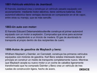 1881-Vehículo eléctrico de Jeantaud:
El francés Jeantaud crea y construye un vehículo pesado equipado con
accionamiento mediante motor eléctrico, tiene veintiuna baterías. Este
automóvil eléctrico tiene ventajas decisivas en comparación en el de vapor,
entre otras su manejo, que es más sencillo.
1883-Un auto con motor:
El francés Edouard Delamaredeboutteville construye el primer automóvil
equipado con un motor a explosión. Comprueba que sirve para accionar
vehículos, adaptándolo a un triciclo de madera. El gas de alumbrado lo
transporta al propio dentro de dos recipientes de cuero.
1886-Autos de gasolina de Maybach y benz:
Whilhem Maybach y Daimler, en Cannstatt, construye los primeros vehículos
equipados con motores de gasolina. Karl Benz estaba interesado desde el
principio en construir un medio de transporte completamente nuevo. Mientras
que Maybach acopla su nuevo motor a un coche de caballos ligeramente
transformado que ha comprado Daimler y Benz crea un vehículo de tres
ruedas de construcción ligera, hecho de acero. INDICE
 