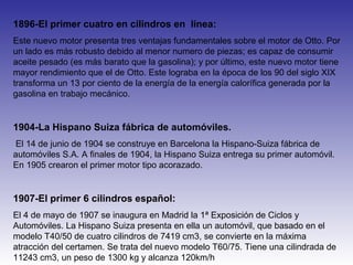 1896-El primer cuatro en cilindros en línea:
Este nuevo motor presenta tres ventajas fundamentales sobre el motor de Otto. Por
un lado es más robusto debido al menor numero de piezas; es capaz de consumir
aceite pesado (es más barato que la gasolina); y por último, este nuevo motor tiene
mayor rendimiento que el de Otto. Este lograba en la época de los 90 del siglo XIX
transforma un 13 por ciento de la energía de la energía calorífica generada por la
gasolina en trabajo mecánico.
1904-La Hispano Suiza fábrica de automóviles.
El 14 de junio de 1904 se construye en Barcelona la Hispano-Suiza fábrica de
automóviles S.A. A finales de 1904, la Hispano Suiza entrega su primer automóvil.
En 1905 crearon el primer motor tipo acorazado.
1907-El primer 6 cilindros español:
El 4 de mayo de 1907 se inaugura en Madrid la 1ª Exposición de Ciclos y
Automóviles. La Hispano Suiza presenta en ella un automóvil, que basado en el
modelo T40/50 de cuatro cilindros de 7419 cm3, se convierte en la máxima
atracción del certamen. Se trata del nuevo modelo T60/75. Tiene una cilindrada de
11243 cm3, un peso de 1300 kg y alcanza 120km/h
 