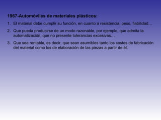 1967-Automóviles de materiales plásticos:
1. El material debe cumplir su función, en cuanto a resistencia, peso, fiabilidad…
2. Que pueda producirse de un modo razonable, por ejemplo, que admita la
automatización, que no presente tolerancias excesivas…
3. Que sea rentable, es decir, que sean asumibles tanto los costes de fabricación
del material como los de elaboración de las piezas a partir de él.
 