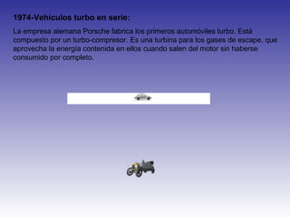 1974-Vehículos turbo en serie:
La empresa alemana Porsche fabrica los primeros automóviles turbo. Está
compuesto por un turbo-compresor. Es una turbina para los gases de escape, que
aprovecha la energía contenida en ellos cuando salen del motor sin haberse
consumido por completo.
 