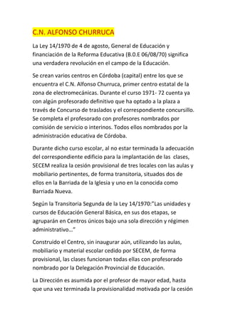C.N. ALFONSO CHURRUCA
La Ley 14/1970 de 4 de agosto, General de Educación y
financiación de la Reforma Educativa (B.0.E 06/08/70) significa
una verdadera revolución en el campo de la Educación.
Se crean varios centros en Córdoba (capital) entre los que se
encuentra el C.N. Alfonso Churruca, primer centro estatal de la
zona de electromecánicas. Durante el curso 1971- 72 cuenta ya
con algún profesorado definitivo que ha optado a la plaza a
través de Concurso de traslados y el correspondiente concursillo.
Se completa el profesorado con profesores nombrados por
comisión de servicio o interinos. Todos ellos nombrados por la
administración educativa de Córdoba.
Durante dicho curso escolar, al no estar terminada la adecuación
del correspondiente edificio para la implantación de las clases,
SECEM realiza la cesión provisional de tres locales con las aulas y
mobiliario pertinentes, de forma transitoria, situados dos de
ellos en la Barriada de la Iglesia y uno en la conocida como
Barriada Nueva.
Según la Transitoria Segunda de la Ley 14/1970:”Las unidades y
cursos de Educación General Básica, en sus dos etapas, se
agruparán en Centros únicos bajo una sola dirección y régimen
administrativo…”
Construido el Centro, sin inaugurar aún, utilizando las aulas,
mobiliario y material escolar cedido por SECEM, de forma
provisional, las clases funcionan todas ellas con profesorado
nombrado por la Delegación Provincial de Educación.
La Dirección es asumida por el profesor de mayor edad, hasta
que una vez terminada la provisionalidad motivada por la cesión
 