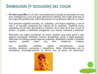  El color amarillo: Es el color mas intelectual y puede ser asociado con una
gran inteligencia o con una gran deficiencia mental; Van Gogh tenia por el
una especial predilección, particularmente en los últimos años de su crisis.
Este primario significa envidia, ira, cobardía, y los bajos impulsos, y con el
rojo y el naranja constituye los colores de la emoción. También evoca
satanismo (es el color del azufre) y traición. Es el color de la luz, el sol, la
acción , el poder y simboliza arrogancia, oro, fuerza, voluntad y estimulo.
Mezclado con negro constituye un matiz verdoso muy poco grato y que
sugiere enemistad, disimulo, crimen, brutalidad, recelo y bajas pasiones.
Mezclado con blanco puede expresar cobardía, debilidad o miedo y también
riqueza, cuando tiene una leve tendencia verdosa.
Los amarillos también suelen interpretarse como
joviales, afectivos, excitantes e impulsivos. Están relacionados con la
naturaleza. Psicologicamente se asocia con el deseo de liberación.
SIMBOLOGÍA (Y SICOLOGÍA) DEL COLOR
INICIO
 