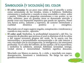  El color naranja: Es un poco mas cálido que el amarillo y actúa
como estimulante de los tímidos, tristes o linfáticos. Simboliza
entusiasmo y exaltación y cuando es muy encendido o rojizo, ardor
y pasión. Utilizado en pequeñas extensiones o con acento, es un
color utilisimo, pero en grandes áreas es demasiado atrevido y
puede crear una impresión impulsiva que puede ser agresiva. Posee
una fuerza activa, radiante y expresiva, de carácter estimulante y
cualidad dinámica positiva y energética.
Mezclado con el negro sugiere engaño, conspiración e intolerancia y
cuando es muy oscuro , opresión.
 El color azul: Simboliza, la profundidad inmaterial y del frío. La
sensación de placidez que provoca el azul es distintan al de la calma
o del reposo terrestres propios del verde. Se lo asocia con los
introvertidos o personalidades reconcentradas o de vida interior y
esta vinculado con la circunspección, la inteligencia y las emociones
profundas. Es el color del infinito, de los sueños y de lo maravilloso,
y simboliza la sabiduría, amistad, fidelidad, serenidad, sosiego,
verdad eterna e inmortalidad. También significa descanso.
Mezclado con blanco es pureza, fe, y cielo, y mezclado con negro,
desesperación, fanatismo e intolerancia. No fatiga los ojos en
grandes extensiones
SIMBOLOGÍA (Y SICOLOGÍA) DEL COLOR
INICIO
 