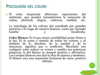 PSICOLOGÍA DEL COLOR:
 El color desprende diferentes expresiones del
ambiente, que pueden transmitirnos la sensación de
calma, plenitud, alegría, violencia, maldad, etc.
La psicología de los colores fué estudiada por grandes
maestros a lo largo de nuestra historia, como por ejemplo
Goethe y Kandinsky.
Color Blanco: Es el que mayor sensibilidad posee frente a
la luz. Es la suma o síntesis de todos los colores, y el
símbolo de lo absoluto, de la unidad y de la
inocencia, significa paz o rendición. Mezclado con
cualquier color reduce su croma y cambia sus potencias
psíquicas, la del blanco es siempre positiva y afirmativa.
Los cuerpos blancos nos dan la idea de pureza y modestia.
El blanco crea una impresión luminosa de vacio, positivo
infinito.
INICIO
 