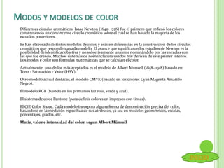 MODOS Y MODELOS DE COLOR
Diferentes círculos cromáticos. Isaac Newton (1642- 1726) fue el primero que ordenó los colores
construyendo un convincente círculo cromático sobre el cual se han basado la mayoría de los
estudios posteriores.
Se han elaborado distintos modelos de color, y existen diferencias en la construcción de los círculos
cromáticos que responden a cada modelo. El avance que significaron los estudios de Newton es la
posibilidad de identificar objetiva y no subjetivamente un color nominándolo por las mezclas con
las que fue creado. Muchos sistemas de nomenclatura usados hoy derivan de este primer intento.
Los modos e color son fórmulas matemáticas que se calculan el color.
Actualmente, uno de los más aceptados es el modelo de Albert Munsell (1858- 1918) basado en:
Tono - Saturación - Valor (HSV).
Otro modelo actual destacar, el modelo CMYK (basado en los colores Cyan Magenta Amarillo
Negro).
El modelo RGB (basado en los primarios luz rojo, verde y azul).
El sistema de color Pantone (para definir colores en impresos con tintas).
El CIE Color Space. Cada modelo incorpora alguna forma de denominación precisa del color,
basándose en la medición específica de sus atributos, ya sea en modelos geométricos, escalas,
porcentajes, grados, etc.
Matiz, valor e intensidad del color, segun Albert Münsell
INICIO
 