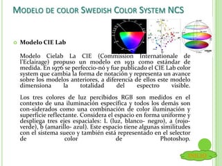 MODELO DE COLOR SWEDISH COLOR SYSTEM NCS
 Modelo CIE Lab
Modelo Cielab La CIE (Commission Internationale de
l’Eclairage) propuso un modelo en 1931 como estándar de
medida. En 1976 se perfeccio-nó y fue publicado el CIE Lab color
system que cambia la forma de notación y representa un avance
sobre los modelos anteriores, a diferencia de ellos este modelo
dimensiona la totalidad del espectro visible.
Los tres colores de luz percibidos RGB son medidos en el
contexto de una iluminación específica y todos los demás son
con-siderados como una combinación de color iluminación y
superficie reflectante. Considera el espacio en forma uniforme y
despliega tres ejes espaciales: L (luz, blanco- negro), a (rojo-
verde), b (amarillo- azul). Este espacio tiene algunas similitudes
con el sistema sueco y también está representado en el selector
de color de Photoshop.
INICIO
 