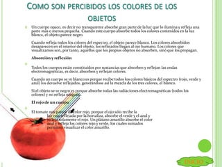 COMO SON PERCIBIDOS LOS COLORES DE LOS
OBJETOS
 Un cuerpo opaco, es decir no transparente absorbe gran parte de la luz que lo ilumina y refleja una
parte más o menos pequeña. Cuando este cuerpo absorbe todos los colores contenidos en la luz
blanca, el objeto parece negro.
Cuando refleja todos los colores del espectro, el objeto parece blanco. Los colores absorbidos
desaparecen en el interior del objeto, los reflejados llegan al ojo humano. Los colores que
visualizamos son, por tanto, aquellos que los propios objetos no absorben, sinó que los propagan.
Absorción y reflexión

Todos los cuerpos están constituidos por sustancias que absorben y reflejan las ondas
electromagnéticas, es decir, absorben y reflejan colores.
Cuando un cuerpo se ve blanco es porque recibe todos los colores básicos del espectro (rojo, verde y
azul) los devuelve reflejados, generándose así la mezcla de los tres colores, el blanco.
Si el objeto se ve negro es porque absorbe todas las radiaciones electromagnéticas (todos los
colores) y no refleja ninguno.
El rojo de un cuerpo

El tomate nos parece de color rojo, porque el ojo sólo recibe la
luz roja reflejada por la hortaliza, absorbe el verde y el azul y
refleja solamente el rojo. Un plátano amarillo absorbe el color
azul y refleja los colores rojo y verde, los cuales sumados
permiten visualizar el color amarillo.
INICIO
 