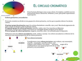 EL CIRCULO CROMÁTICO
El ojo humano distingue unos 10.000 colores. Se emplean, también sus tres
dimensiones físicas: saturación, brillantez y tono, para poder experimentar
la percepción.
Colores primarios y secundarios

El círculo cromático se divide en tres grupos de colores primarios, con los que se pueden obtener los demás
colores.
El primer grupo de primarios segun los artistas diseñadores: amarillo, rojo y azul. Mezclando pigmentos de
éstos colores se obtienen todos los demás colores.
El segundo grupo de colores primarios: amarillo, verde y rojo. Si se mezclan en diferentes
porcentajes, forman otros colores y si lo hacen en cantidades iguales producen la luz blanca
El tercer grupo de colores primarios: magenta, amarillo y cyan. Los utilizados para la impresión.
Definimos como los colores secundarios: verde, violeta y naranja. Los colores secundarios se obtienen de la
mezcla en una misma proporción de los colores primarios.
Los colores terciarios

Consideramos como colores terciarios: rojo violáceo, rojo anaranjado,
amarillo , anaranjado, amarillo verdoso, azul
verdoso y azul violáceo. Los colores terciarios, surgen de la
combinación en una misma proporción de un color
primario y otro secundario.
INICIO
 