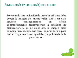 SIMBOLOGÍA (Y SICOLOGÍA) DEL COLOR
Por ejemplo una invitación de un color brillante debe
evocar la imagen del mismo valor, sino y en caso
opuesto conseguiríamos un efecto
contraproducente, transmitiendo la sensación de
falsificación. Si es de color oro, la imagen debe
combinar en concordancia con el color expuesto, para
que se tenga una visión agradable y equilibrada de la
presentación.
INICIO
 