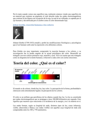 Por lo tanto cuando vemos una superficie roja, realmente estamos viendo una superficie de
un material que contiene un pigmento el cual absorbe todas las ondas electromagnéticas
que contiene la luz blanca con excepción de la roja, la cual al ser reflejada, es captada por el
ojo humano y decodificada por el cerebro como el color denominado rojo.
Johan Goethe, reacción humana a los colores
Johann Göethe (1749-1832) estudió y probó las modificaciones fisiológicas y psicológicas
que el ser humano sufre ante la exposición a los diferentes colores.
Para Göethe era muy importante comprender la reacción humana a los colores, y su
investigación fue la piedra angular de la actual psicológica del color. Desarrolló un
triángulo con tres colores primarios rojo, amarillo y azul. Tuvo en cuenta que este triángulo
como un diagrama de la mente humana y relacionó a cada color con ciertas emociones.
Teoría del color. ¿Qué es el color?
El mundo es de colores, donde hay luz, hay color. La percepción de la forma, profundidad o
claroscuro está estrechamente ligada a la percepción de los colores.
El color es un atributo que percibimos de los objetos cuando hay luz. La luz es constituida
por ondas electromagnéticas que se propagan a unos 300.000 kilómetros por segundo. Esto
significa que nuestros ojos reaccionan a la incidencia de la energía y no a la materia en sí.
Las ondas forman, según su longitud de onda, distintos tipos de luz, como infrarroja,
visible, ultravioleta o blanca. Las ondas visibles son aquellas cuya longitud de onda está
comprendida entre los 380 y 770 nanómetros.
 