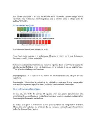 Los objetos devuelven la luz que no absorben hacia su entorno. Nuestro campo visual
interpreta estas radiaciones electromagnéticas que el entorno emite o refleja, como la
palabra "COLOR".
Propiedades del color
Las definimos como el tono, saturación, brillo.
Tono (hue), matiz o croma es el atributo que diferencia el color y por la cual designamos
los colores: verde, violeta, anaranjado.
Saturación:(saturation) es la intensidad cromática o pureza de un color Valor (value) es la
claridad u oscuridad de un color, está determinado por la cantidad de luz que un color tiene.
Valor y luminosidad expresan lo mismo.
Brillo (brightness) es la cantidad de luz emitida por una fuente lumínica o reflejada por una
superficie.
Luminosidad (lightness) es la cantidad de luz reflejada por una superficie en comparación
con la reflejada por una superficie blanca en iguales condiciones de iluminación.
El arco iris, segun los griegos
El arco iris, tiene todos los colores del espectro solar. Los griegos personificaron este
espectacular fenómeno luminoso en Iris, la mensajera de los dioses, que descendía entre los
hombres agitando sus alas multicolores.
La ciencia que aplica la experiencia, explica que los colores son componentes de la luz
blanca. (luz solar del día o luz artificial). La luz blanca no tiene color, pero los contiene
todos. Lo demostró Isaa Newton.
 