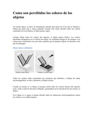 Como son percibidos los colores de los
objetos
Un cuerpo opaco, es decir no transparente absorbe gran parte de la luz que lo ilumina y
refleja una parte más o menos pequeña. Cuando este cuerto absorbe todos los colores
contenidos en la luz blanca, el objeto parece negro.
Cuando refleja todos los colores del espectro, el objeto parece blanco. Los colores
absorbidos desaparecen en el interior del objeto, los reflejados llengan al ojo humano. Los
colores que visualizamos son, por tanto, aquellos que los propios objetos no absorben, sinó
que los propagan.
Absorción y reflexión
Todos los cuerpos están constituidos por sustancias que absorben y reflejan las ondas
electromagnéticas, es decir, absorben y reflejan colores.
Cuando un cuerpo se ve blanco es porque recibe todos los colores básicos del espectro
(rojo, verde y azul) los devuelve reflejados, generándose así la mezcla de los tres colores, el
blanco.
Si el objeto se ve negro es porque absorbe todas las radiaciones electromagnéticas (todos
los colores) y no refleja ninguno.
 