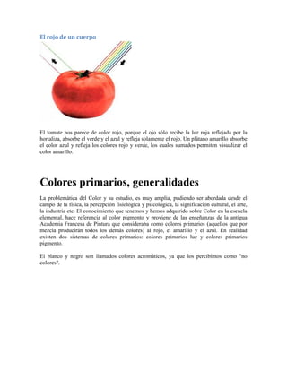 El rojo de un cuerpo
El tomate nos parece de color rojo, porque el ojo sólo recibe la luz roja reflejada por la
hortaliza, absorbe el verde y el azul y refleja solamente el rojo. Un plátano amarillo absorbe
el color azul y refleja los colores rojo y verde, los cuales sumados permiten visualizar el
color amarillo.
Colores primarios, generalidades
La problemática del Color y su estudio, es muy amplia, pudiendo ser abordada desde el
campo de la física, la percepción fisiológica y psicológica, la significación cultural, el arte,
la industria etc. El conocimiento que tenemos y hemos adquirido sobre Color en la escuela
elemental, hace referencia al color pigmento y proviene de las enseñanzas de la antigua
Academia Francesa de Pintura que consideraba como colores primarios (aquellos que por
mezcla producirán todos los demás colores) al rojo, el amarillo y el azul. En realidad
existen dos sistemas de colores primarios: colores primarios luz y colores primarios
pigmento.
El blanco y negro son llamados colores acromáticos, ya que los percibimos como "no
colores".
 