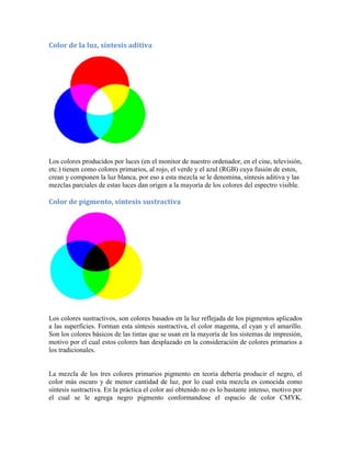 Color de la luz, síntesis aditiva
Los colores producidos por luces (en el monitor de nuestro ordenador, en el cine, televisión,
etc.) tienen como colores primarios, al rojo, el verde y el azul (RGB) cuya fusión de estos,
crean y componen la luz blanca, por eso a esta mezcla se le denomina, síntesis aditiva y las
mezclas parciales de estas luces dan origen a la mayoría de los colores del espectro visible.
Color de pigmento, síntesis sustractiva
Los colores sustractivos, son colores basados en la luz reflejada de los pigmentos aplicados
a las superficies. Forman esta síntesis sustractiva, el color magenta, el cyan y el amarillo.
Son los colores básicos de las tintas que se usan en la mayoría de los sistemas de impresión,
motivo por el cual estos colores han desplazado en la consideración de colores primarios a
los tradicionales.
La mezcla de los tres colores primarios pigmento en teoría debería producir el negro, el
color más oscuro y de menor cantidad de luz, por lo cual esta mezcla es conocida como
síntesis sustractiva. En la práctica el color así obtenido no es lo bastante intenso, motivo por
el cual se le agrega negro pigmento conformandose el espacio de color CMYK.
 
