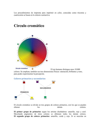 Los procedimientos de imprenta para imprimir en color, conocidas como tricomía y
cuatricomía se basan en la síntesis sustractiva.
Círculo cromático
El ojo humano distingue unos 10.000
colores. Se emplean, también sus tres dimensiones físicas: saturación, brillantez y tono,
para poder experimentar la percepción.
Colores primarios y secundarios
El círculo cromático se divide en tres grupos de colores primarios, con los que se pueden
obtener los demás colores.
El primer grupo de primarios segun los artistas diseñadores: amarillo, rojo y azul.
Mezclando pigmentos de éstos colores se obtienen todos los demás colores.
El segundo grupo de colores primarios: amarillo, verde y rojo. Si se mezclan en
 
