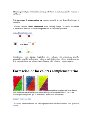 diferentes porcentajes, forman otros colores y si lo hacen en cantidades iguales producen la
luz blanca.
El tercer grupo de colores primarios: magenta, amarillo y cyan. Los utilizados para la
impresión.
Definimos como los colores secundarios: verde, violeta y naranja. Los colores secundarios
se obtienen de la mezcla en una misma proporción de los colores primarios.
Los colores terciarios
Consideramos como colores terciarios: rojo violáceo, rojo anaranjado, amarillo
anaranjado, amarillo verdoso, azul verdoso y azul violáceo. Los colores terciarios, surgen
de la combinación en una misma proporción de un color primario y otro secundario.
Formación de los colores complementarios
Los colores complementarios se forman
mezclando un color primario con el secundario opuesto en el triángulo del color. Son
colores opuestos aquellos que se equilibran e intensifican mutuamente.
Gama y combinación
Los colores complementarios son los que proporcionan mayores contrastes en el gráfico de
colores.
 