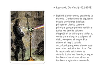 ➤ Leonardo Da Vinci (1452-1519)
➤ Definió al color como propio de la
materia. Confeccionó la siguiente
escala de colores básicos:
primero el blanco como el
principal ya que permite recibir a
todos los demás colores,
después el amarillo para la tierra,
verde para el agua, azul para el
cielo, rojo para el fuego. Por
último, el negro para la
oscuridad, ya que es el color que
nos priva de todos los otros. Con
la mezcla de estos colores
obtenía todos los demás, aunque
también observó que el verde
también surgía de una mezcla.
 