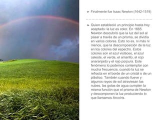 ➤ Finalmente fue Isaac Newton (1642-1519)
➤ Quien estableció un principio hasta hoy
aceptado: la luz es color. En 1665
Newton descubrió que la luz del sol al
pasar a través de un prisma, se dividía
en varios colores. Esto no es, ni más ni
menos, que la descomposición de la luz
en los colores del espectro. Estos
colores son el azul violáceo, el azul
celeste, el verde, el amarillo, el rojo
anaranjado y el rojo púrpura. Este
fenómeno lo podemos contemplar con
mucha frecuencia, cuando la luz se
refracta en el borde de un cristal o de un
plástico. También cuando llueve y
algunos rayos de sol atraviesan las
nubes, las gotas de agua cumplen la
misma función que el prisma de Newton
y descomponen la luz produciendo lo
que llamamos Arcoíris.
 