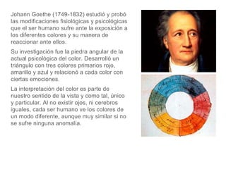 Johann Goethe (1749-1832) estudió y probó
las modificaciones fisiológicas y psicológicas
que el ser humano sufre ante la exposición a
los diferentes colores y su manera de
reaccionar ante ellos.
Su investigación fue la piedra angular de la
actual psicológica del color. Desarrolló un
triángulo con tres colores primarios rojo,
amarillo y azul y relacionó a cada color con
ciertas emociones.
La interpretación del color es parte de
nuestro sentido de la vista y como tal, único
y particular. Al no existir ojos, ni cerebros
iguales, cada ser humano ve los colores de
un modo diferente, aunque muy similar si no
se sufre ninguna anomalía.
 