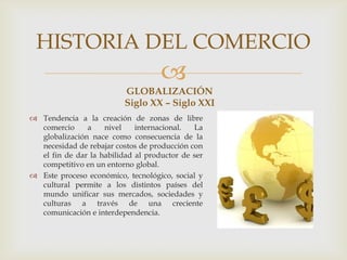 
GLOBALIZACIÓN
Siglo XX – Siglo XXI
 Tendencia a la creación de zonas de libre
comercio a nivel internacional. La
globalización nace como consecuencia de la
necesidad de rebajar costos de producción con
el fin de dar la habilidad al productor de ser
competitivo en un entorno global.
 Este proceso económico, tecnológico, social y
cultural permite a los distintos países del
mundo unificar sus mercados, sociedades y
culturas a través de una creciente
comunicación e interdependencia.
HISTORIA DEL COMERCIO
 