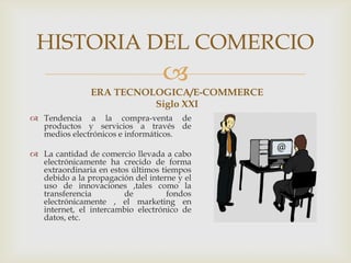 
ERA TECNOLOGICA/E-COMMERCE
Siglo XXI
 Tendencia a la compra-venta de
productos y servicios a través de
medios electrónicos e informáticos.
 La cantidad de comercio llevada a cabo
electrónicamente ha crecido de forma
extraordinaria en estos últimos tiempos
debido a la propagación del interne y el
uso de innovaciones ,tales como la
transferencia de fondos
electrónicamente , el marketing en
internet, el intercambio electrónico de
datos, etc.
HISTORIA DEL COMERCIO
 