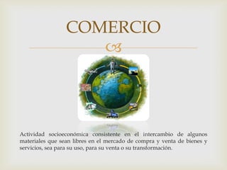 
Actividad socioeconómica consistente en el intercambio de algunos
materiales que sean libres en el mercado de compra y venta de bienes y
servicios, sea para su uso, para su venta o su transformación.
COMERCIO
 