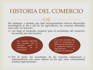 Sin embargo, a medida que iban incorporándose nuevos desarrollos
tecnológicos al día a día de los agricultores, las cosechas obtenidas
eran cada vez mayores.
 Así llegó el momento propicio para el nacimiento del comercio,
favorecido por dos factores:
 Por lo tanto, los excedentes de las cosechas empezaron a
intercambiarse con otros objetos en los que otras comunidades
estaban especializadas.
HISTORIA DEL COMERCIO
Las cosechas obtenidas
eran mayores que la
necesaria para la
subsistencia de la
comunidad.
Ya no era necesario que
toda la comunidad se
dedicara a la agricultura.
La población empezó a
especializarse en
alfarería o la siderurgia.
 