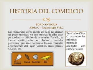 
En el año 600 a.
C. aparecen las
primeras
monedas
acuñadas con
carácter oficial
EDAD ANTIGUA
3000 a.C – finales siglo V d.C
Las mercancías como medio de pago resultaban
ser poco practicas, ya que muchas de ellas eran
perecederas y difíciles de acumular. Por ello, se
fueron sustituyendo por objetos o metales
preciosos, que iban tomando formas variadas
dependiendo del lugar (ladrillos, arcos, placas,
navajas, etc.)
HISTORIA DEL COMERCIO
 