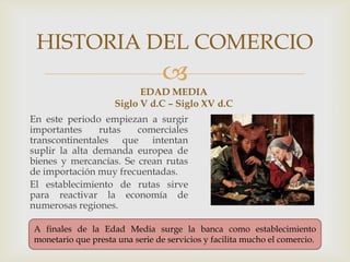 
EDAD MEDIA
Siglo V d.C – Siglo XV d.C
En este periodo empiezan a surgir
importantes rutas comerciales
transcontinentales que intentan
suplir la alta demanda europea de
bienes y mercancías. Se crean rutas
de importación muy frecuentadas.
El establecimiento de rutas sirve
para reactivar la economía de
numerosas regiones.
HISTORIA DEL COMERCIO
A finales de la Edad Media surge la banca como establecimiento
monetario que presta una serie de servicios y facilita mucho el comercio.
 