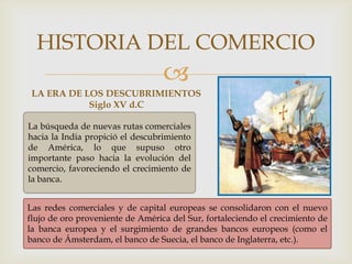 
LA ERA DE LOS DESCUBRIMIENTOS
Siglo XV d.C
HISTORIA DEL COMERCIO
La búsqueda de nuevas rutas comerciales
hacia la India propició el descubrimiento
de América, lo que supuso otro
importante paso hacia la evolución del
comercio, favoreciendo el crecimiento de
la banca.
Las redes comerciales y de capital europeas se consolidaron con el nuevo
flujo de oro proveniente de América del Sur, fortaleciendo el crecimiento de
la banca europea y el surgimiento de grandes bancos europeos (como el
banco de Ámsterdam, el banco de Suecia, el banco de Inglaterra, etc.).
 