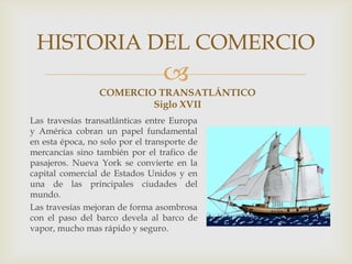 
COMERCIO TRANSATLÁNTICO
Siglo XVII
Las travesías transatlánticas entre Europa
y América cobran un papel fundamental
en esta época, no solo por el transporte de
mercancías sino también por el trafico de
pasajeros. Nueva York se convierte en la
capital comercial de Estados Unidos y en
una de las principales ciudades del
mundo.
Las travesías mejoran de forma asombrosa
con el paso del barco devela al barco de
vapor, mucho mas rápido y seguro.
HISTORIA DEL COMERCIO
 